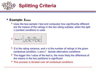 Splitting Criteria
 Example: tmean
 Uses the two-sample t test and computes how significantly different
are the means of the ratings in the two rating subsets, when the split
c (context condition) is used

 S is the rating variance, and n is the number of ratings in the given
contextual condition, c and c- denote alternative conditions
 The bigger the t value of the test is, the more likely the difference of
the means in the two partitions is significant
 This process is iterated over all contextual conditions
 