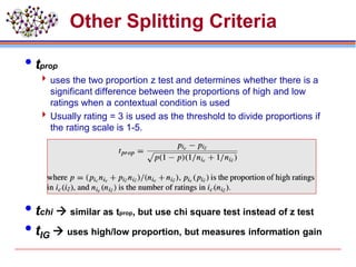 Other Splitting Criteria
tprop
 uses the two proportion z test and determines whether there is a
significant difference between the proportions of high and low
ratings when a contextual condition is used
 Usually rating = 3 is used as the threshold to divide proportions if
the rating scale is 1-5.
tchi  similar as tprop, but use chi square test instead of z test
tIG  uses high/low proportion, but measures information gain
 