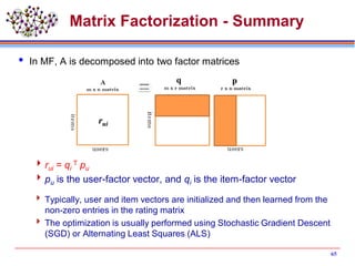 Matrix Factorization - Summary
 In MF, A is decomposed into two factor matrices
rui = qi
T pu
pu is the user-factor vector, and qi is the item-factor vector
 Typically, user and item vectors are initialized and then learned from the
non-zero entries in the rating matrix
 The optimization is usually performed using Stochastic Gradient Descent
(SGD) or Alternating Least Squares (ALS)
65
q p
rui
 