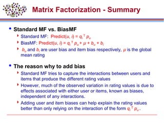 Matrix Factorization - Summary
Standard MF vs. BiasMF
Standard MF: Predict(u, i) = qi
T pu
BiasMF: Predict(u, i) = qi
T pu + µ + bu + bi
 bu and bi are user bias and item bias respectively, µ is the global
mean rating
The reason why to add bias
Standard MF tries to capture the interactions between users and
items that produce the different rating values
However, much of the observed variation in rating values is due to
effects associated with either user or items, known as biases,
independent of any interactions.
Adding user and item biases can help explain the rating values
better than only relying on the interaction of the form qi
T pu .
 