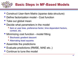 Basic Steps in MF-Based Models
Construct User-Item Matrix (sparse data structure)
Define factorization model - Cost function
Take out global mean
Decide what parameters in the model
Item or user bias, preference factor, time dependent factors,
context, etc.
Minimizing cost function - model fitting
Stochastic gradient descent
Alternating least squares
Assemble the predictions
Evaluate predictions (RMSE, MAE etc..)
Continue to tune the model
69
 