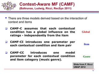 Context-Aware MF (CAMF)
(Baltrunas, Ludwig, Ricci, RecSys 2011)
 There are three models derived based on the interaction of
context and items
 CAMF-C assumes that each contextual
condition has a global influence on the
ratings - independently from the item
 CAMF-CI introduces one parameter per
each contextual condition and item pair
 CAMF-CC introduces one model
parameter for each contextual condition
and item category (music genre).
Global
Item
Genre
Slide from F. Ricci
UMAP 2012
71
 