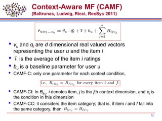 Context-Aware MF (CAMF)
(Baltrunas, Ludwig, Ricci, RecSys 2011)
vu and qi are d dimensional real valued vectors
representing the user u and the item i
 is the average of the item i ratings
bu is a baseline parameter for user u
 CAMF-C: only one parameter for each context condition,
 CAMF-CI: In Bijcj
, i denotes item, j is the jth context dimension, and cj is
the condition in this dimension
 CAMF-CC: it considers the item category; that is, if item i and f fall into
the same category, then
72
 