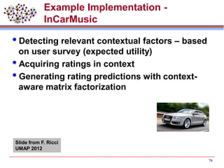 Example Implementation -
InCarMusic
Detecting relevant contextual factors – based
on user survey (expected utility)
Acquiring ratings in context
Generating rating predictions with context-
aware matrix factorization
76
Slide from F. Ricci
UMAP 2012
 