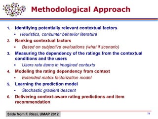 Methodological Approach
1. Identifying potentially relevant contextual factors
 Heuristics, consumer behavior literature
2. Ranking contextual factors
 Based on subjective evaluations (what if scenario)
3. Measuring the dependency of the ratings from the contextual
conditions and the users
 Users rate items in imagined contexts
4. Modeling the rating dependency from context
 Extended matrix factorization model
5. Learning the prediction model
 Stochastic gradient descent
6. Delivering context-aware rating predictions and item
recommendation
78Slide from F. Ricci, UMAP 2012
 