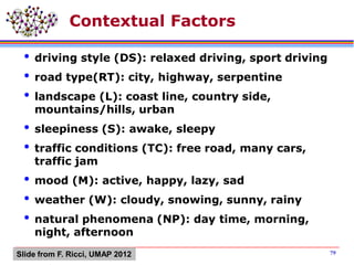 Contextual Factors
 driving style (DS): relaxed driving, sport driving
 road type(RT): city, highway, serpentine
 landscape (L): coast line, country side,
mountains/hills, urban
 sleepiness (S): awake, sleepy
 traffic conditions (TC): free road, many cars,
traffic jam
 mood (M): active, happy, lazy, sad
 weather (W): cloudy, snowing, sunny, rainy
 natural phenomena (NP): day time, morning,
night, afternoon
79Slide from F. Ricci, UMAP 2012
 