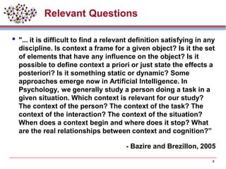 Relevant Questions
 "... it is difficult to find a relevant definition satisfying in any
discipline. Is context a frame for a given object? Is it the set
of elements that have any influence on the object? Is it
possible to define context a priori or just state the effects a
posteriori? Is it something static or dynamic? Some
approaches emerge now in Artificial Intelligence. In
Psychology, we generally study a person doing a task in a
given situation. Which context is relevant for our study?
The context of the person? The context of the task? The
context of the interaction? The context of the situation?
When does a context begin and where does it stop? What
are the real relationships between context and cognition?”
- Bazire and Brezillon, 2005
8
 