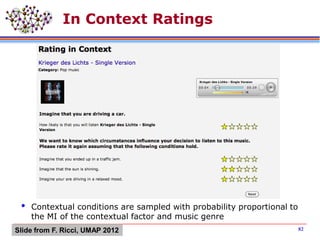 In Context Ratings
 Contextual conditions are sampled with probability proportional to
the MI of the contextual factor and music genre
82Slide from F. Ricci, UMAP 2012
 