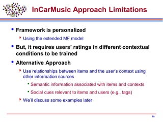 InCarMusic Approach Limitations
Framework is personalized
Using the extended MF model
But, it requires users’ ratings in different contextual
conditions to be trained
Alternative Approach
Use relationships between items and the user’s context using
other information sources
Semantic information associated with items and contexts
Social cues relevant to items and users (e.g., tags)
We’ll discuss some examples later
86
 