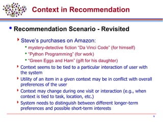 9
Context in Recommendation
Recommendation Scenario - Revisited
Steve’s purchases on Amazon:
mystery-detective fiction “Da Vinci Code” (for himself)
“Python Programming” (for work)
“Green Eggs and Ham” (gift for his daughter)
Context seems to be tied to a particular interaction of user with
the system
Utility of an item in a given context may be in conflict with overall
preferences of the user
Context may change during one visit or interaction (e.g., when
context is tied to task, location, etc.)
System needs to distinguish between different longer-term
preferences and possible short-term interests
 