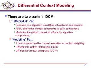 Differential Context Modeling
There are two parts in DCM
“Differential” Part
Separate one algorithm into different functional components;
Apply differential context constraints to each component;
Maximize the global contextual effects by algorithm
components;
“Modeling” Part
It can be performed by context relaxation or context weighting
Differential Context Relaxation (DCR)
Differential Context Weighting (DCW)
91
 