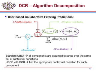 DCR – Algorithm Decomposition
 User-based Collaborative Filtering Predictions:
1.Neighbor Selection 2.Neighbor contribution
3.User baseline 4.User Similarity
Standard UBCF  all components are assumed to range over the same
set of contextual conditions
UBCF with DCR  find the appropriate contextual condition for each
component
93
 