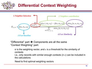 Differential Context Weighting
3.User baseline
4.User Similarity
2.Neighbor contribution1.Neighbor Selection
“Differential” part  Components are all the same
“Context Weighting” part:
σ is the weighting vector, and ϵ is a threshold for the similarity of
contexts
i.e., only records with similar enough contexts (≥ ϵ) can be included in
the calculations
Need to find optimal weighting vectors
98
 