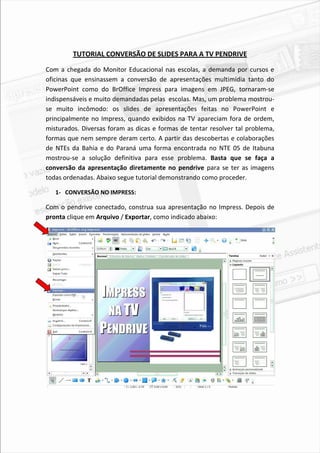 TUTORIAL CONVERSÃO DE SLIDES PARA A TV PENDRIVE

Com a chegada do Monitor Educacional nas escolas, a demanda por cursos e
oficinas que ensinassem a conversão de apresentações multimídia tanto do
PowerPoint como do BrOffice Impress para imagens em JPEG, tornaram-se
indispensáveis e muito demandadas pelas escolas. Mas, um problema mostrou-
se muito incômodo: os slides de apresentações feitas no PowerPoint e
principalmente no Impress, quando exibidos na TV apareciam fora de ordem,
misturados. Diversas foram as dicas e formas de tentar resolver tal problema,
formas que nem sempre deram certo. A partir das descobertas e colaborações
de NTEs da Bahia e do Paraná uma forma encontrada no NTE 05 de Itabuna
mostrou-se a solução definitiva para esse problema. Basta que se faça a
conversão da apresentação diretamente no pendrive para se ter as imagens
todas ordenadas. Abaixo segue tutorial demonstrando como proceder.

   1- CONVERSÃO NO IMPRESS:

Com o pendrive conectado, construa sua apresentação no Impress. Depois de
pronta clique em Arquivo / Exportar, como indicado abaixo:




                                                                           2
 
