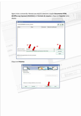 Agora inicie a conversão. Nomeie seu arquivo selecione a opção Documento HTML
(BrOffice.org Impress) (.html;htm) em Formato de arquivo e clique em Exportar como
abaixo:




                     1º                                         3º
                                   2º




Clique em Próximo:




                                                                                 5
 