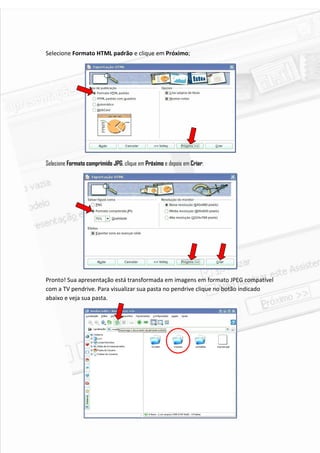 Selecione Formato HTML padrão e clique em Próximo;




Selecione Formato comprimido JPG, clique em Próximo e depois em Criar:




Pronto! Sua apresentação está transformada em imagens em formato JPEG compatível
com a TV pendrive. Para visualizar sua pasta no pendrive clique no botão indicado
abaixo e veja sua pasta.




                                                                                6
 