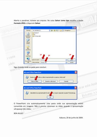 Aberto o pendrive, nomeie seu arquivo. Na caixa Salvar como tipo escolha a opção
Formato JPEG e clique em Salvar:




                                1º          2º                  3º




Siga clicando onde se pede para concluir:




O PowerPoint cria automaticamente uma pasta onde sua apresentação estará
convertida em imagens. Não é preciso renomear os slides quando a apresentação
ultrapassar dez slides.

BOA AULA!!

                                                    Itabuna, 20 de junho de 2009.




                                                                               8
 