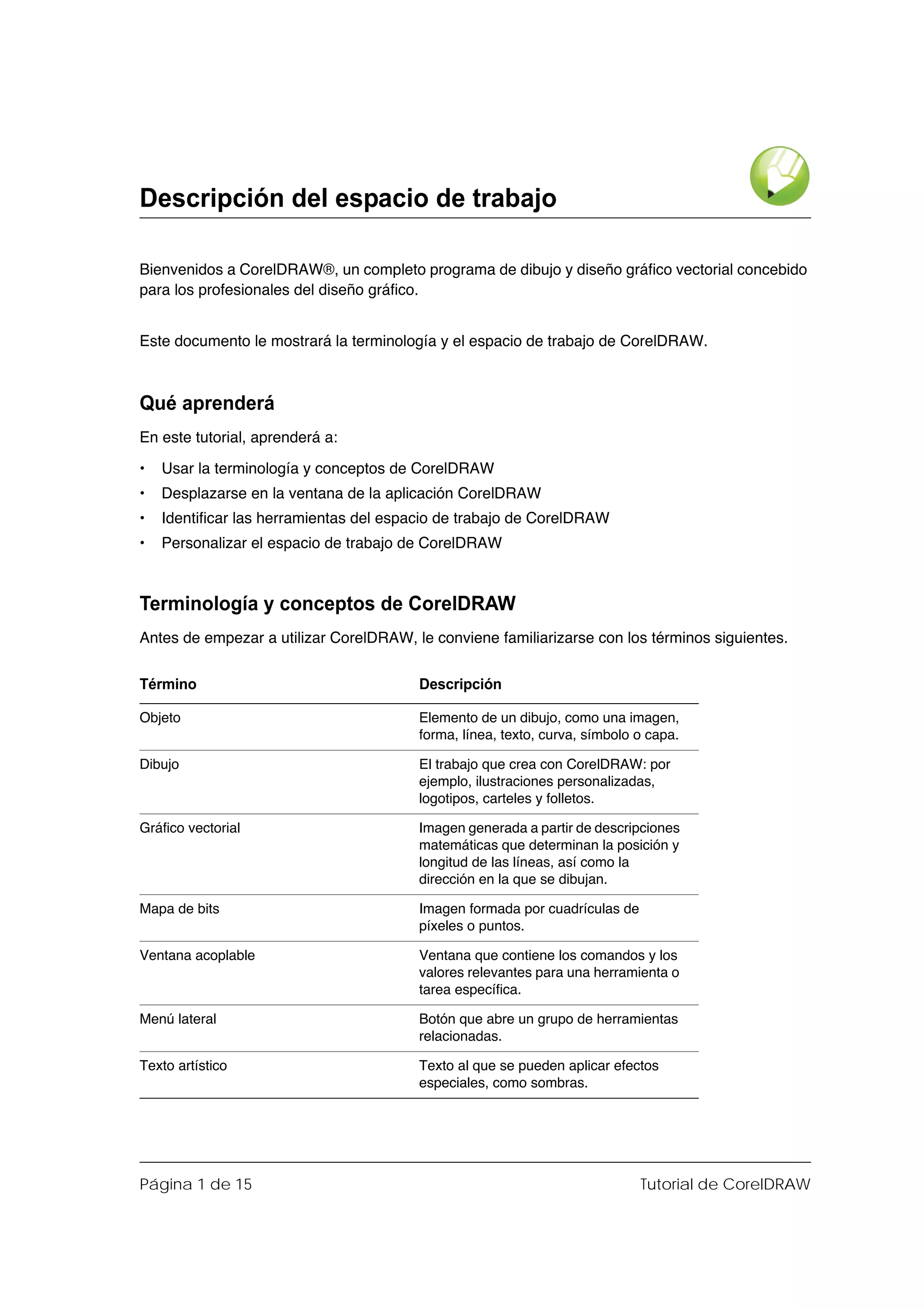 Descripción del espacio de trabajo

Bienvenidos a CorelDRAW®, un completo programa de dibujo y diseño gráfico vectorial concebido
para los profesionales del diseño gráfico.


Este documento le mostrará la terminología y el espacio de trabajo de CorelDRAW.



Qué aprenderá
En este tutorial, aprenderá a:

•   Usar la terminología y conceptos de CorelDRAW
•   Desplazarse en la ventana de la aplicación CorelDRAW
•   Identificar las herramientas del espacio de trabajo de CorelDRAW
•   Personalizar el espacio de trabajo de CorelDRAW



Terminología y conceptos de CorelDRAW
Antes de empezar a utilizar CorelDRAW, le conviene familiarizarse con los términos siguientes.

Término                                 Descripción

Objeto                                  Elemento de un dibujo, como una imagen,
                                        forma, línea, texto, curva, símbolo o capa.

Dibujo                                  El trabajo que crea con CorelDRAW: por
                                        ejemplo, ilustraciones personalizadas,
                                        logotipos, carteles y folletos.

Gráfico vectorial                       Imagen generada a partir de descripciones
                                        matemáticas que determinan la posición y
                                        longitud de las líneas, así como la
                                        dirección en la que se dibujan.

Mapa de bits                            Imagen formada por cuadrículas de
                                        píxeles o puntos.

Ventana acoplable                       Ventana que contiene los comandos y los
                                        valores relevantes para una herramienta o
                                        tarea específica.

Menú lateral                            Botón que abre un grupo de herramientas
                                        relacionadas.

Texto artístico                         Texto al que se pueden aplicar efectos
                                        especiales, como sombras.




Página 1 de 15                                                              Tutorial de CorelDRAW
 