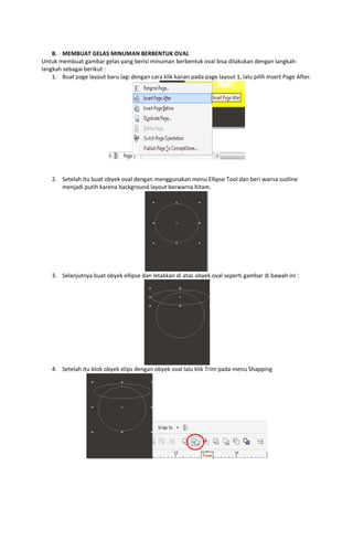  
B. MEMBUAT GELAS MINUMAN BERBENTUK OVAL 
Untuk membuat gambar gelas yang berisi minuman berbentuk oval bisa dilakukan dengan langkah‐
langkah sebagai berikut : 
1. Buat page layout baru lagi dengan cara klik kanan pada page layout 1, lalu pilih Insert Page After. 

 
 
 
2. Setelah itu buat obyek oval dengan menggunakan menu Ellipse Tool dan beri warna outline 
menjadi putih karena background layout berwarna hitam. 

 
3. Selanjutnya buat obyek ellipse dan letakkan di atas obyek oval seperti gambar di bawah ini : 

 
4. Setelah itu blok obyek elips dengan obyek oval lalu klik Trim pada menu Shapping 

 
 
 
 
 

 

 