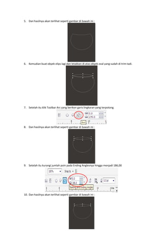 5. Dan hasilnya akan terlihat seperti gambar di bawah ini : 

 
6. Kemudian buat obyek elips lagi dan letakkan di atas obyek oval yang sudah di trim tadi. 

 
7. Setelah itu klik Toolbar Arc yang berikon garis lingkaran yang terpotong. 

8. Dan hasilnya akan terlihat seperti gambar di bawah ini : 

 

 
9. Setelah itu kurangi jumlah poin pada Ending Anglesnya hingga menjadi 186,00 

10. Dan hasilnya akan terlihat seperti gambar di bawah ini : 

 

 

 