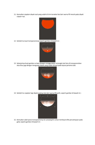  
11. Kemudian copykan obyek oval yang sudah di trim tersebut lalu beri warna fill merah pada obyek 
copyan nya. 

 
12. Setelah itu buat transparansinya seperti gambar di bawah ini : 

 
13. Selanjutnya buat gambar es batu dengan menggunakan rectangle tool lalu di transparansikan 
atau bisa juga dengan mengcopy obyek yang sudah di buat pada layout pertama tadi. 

 
 
14. Setelah itu copykan lagi obyek ovalnya lalu beri warna fill putih, seperti gambar di bawah ini : 

 
15. Kemudian ubah posisi transparansinya ke samping kiri untuk membuat efek pencahayaan pada 
gelas seperti gambar di bawah ini : 

 