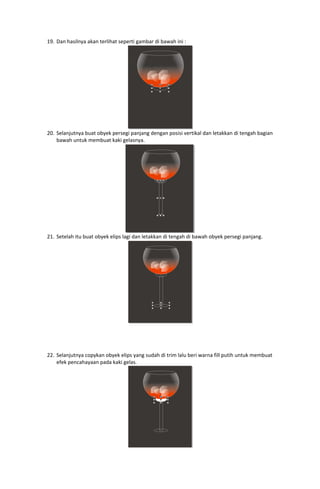 19. Dan hasilnya akan terlihat seperti gambar di bawah ini : 

 
20. Selanjutnya buat obyek persegi panjang dengan posisi vertikal dan letakkan di tengah bagian 
bawah untuk membuat kaki gelasnya. 

 
21. Setelah itu buat obyek elips lagi dan letakkan di tengah di bawah obyek persegi panjang. 

 
 
 
 
 
22. Selanjutnya copykan obyek elips yang sudah di trim lalu beri warna fill putih untuk membuat 
efek pencahayaan pada kaki gelas. 

 

 