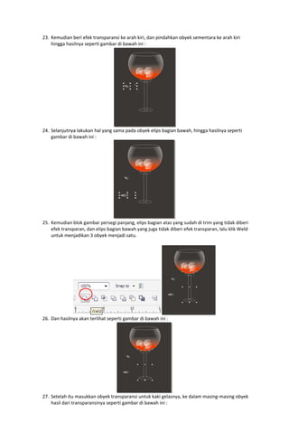 23. Kemudian beri efek transparansi ke arah kiri, dan pindahkan obyek sementara ke arah kiri 
hingga hasilnya seperti gambar di bawah ini : 

 
24. Selanjutnya lakukan hal yang sama pada obyek elips bagian bawah, hingga hasilnya seperti 
gambar di bawah ini : 

 
25. Kemudian blok gambar persegi panjang, elips bagian atas yang sudah di trim yang tidak diberi 
efek transparan, dan elips bagian bawah yang juga tidak diberi efek transparan, lalu klik Weld 
untuk menjadikan 3 obyek menjadi satu. 
 

26. Dan hasilnya akan terlihat seperti gambar di bawah ini : 

 

 
27. Setelah itu masukkan obyek transparansi untuk kaki gelasnya, ke dalam masing‐masing obyek 
hasil dari transparansinya seperti gambar di bawah ini : 

 