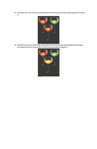 31. Kemudian ubah warna fillnya menjadi hijau, dan hasilnya akan terlihat seperti gambar di bawah 
ini : 

 
32. Setelah itu beri warna fill kuning untuk obyek airnya pada gambar gelas paling bawah dengan 
cara seperti tadi, dan haslinya akan terlihat seperti gambar di bawah ini : 

 

 