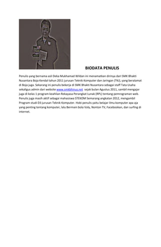   

 

BIODATA PENULIS 

Penulis yang bernama asli Deka Mukhamad Wildan ini menamatkan dirinya dari SMK Bhakti 
Nusantara Boja Kendal tahun 2011 jurusan Teknik Komputer dan Jaringan (TKJ), yang beralamat 
di Boja juga. Sekarang ini penulis bekerja di SMK Bhakti Nusantara sebagai staff Tata Usaha 
sekaligus admin dari website www.smkbhinus.net  sejak bulan Agustus 2011, sambil mengajar 
juga di kelas 1 program keahlian Rekayasa Perangkat Lunak (RPL) tentang pemrograman web.  
Penulis juga masih aktif sebagai mahasiswa STEKOM Semarang angkatan 2012, mengambil 
Program studi D3 jurusan Teknik Komputer. Hobi penulis yaitu belajar ilmu komputer apa aja 
yang penting tentang komputer, lalu Bermain bola Voly, Nonton TV, Facebookan, dan surfing di 
internet. 
 

 