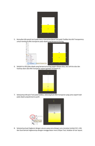  
5. Kemudian klik panah kecil pada menu Interactive blend Tool pada ToolBox lalu klik Transparency 
untuk membuat efek transparan pada obyek yang berwarna kuning. 

 
6. Setelah itu klik pada obyek yang berwarna kuning jangan dilepas dulu, lalu tarik ke atas dan 
hasilnya akan ada efek transparan seperti gambar di bawah ini : 

 
7. Selanjutnya klik pick Tool pada toolbox, sekarang buat efek transparan yang sama seperti tadi 
pada obyek yang berwarna putih. 

 
 
8. Selanjutnya buat lingkaran dengan ukuran yang sama dengan cara menekan tombol Ctrl + klik 
dan buat bentuk lingkarannya dengan menggunakan menu Ellipse Tool, letakkan di luar layout. 

 