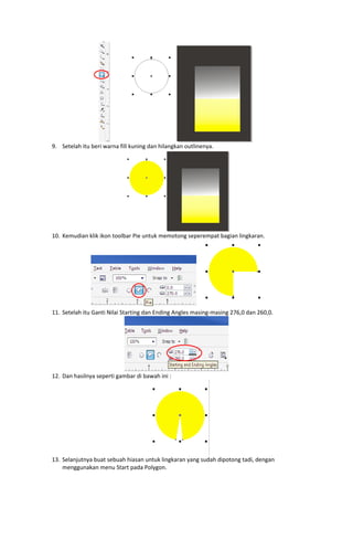  

9. Setelah itu beri warna fill kuning dan hilangkan outlinenya. 

 
10. Kemudian klik ikon toolbar Pie untuk memotong seperempat bagian lingkaran. 

 
 
11. Setelah itu Ganti Nilai Starting dan Ending Angles masing‐masing 276,0 dan 260,0. 

12. Dan hasilnya seperti gambar di bawah ini : 

 

 
13. Selanjutnya buat sebuah hiasan untuk lingkaran yang sudah dipotong tadi, dengan 
menggunakan menu Start pada Polygon. 

 