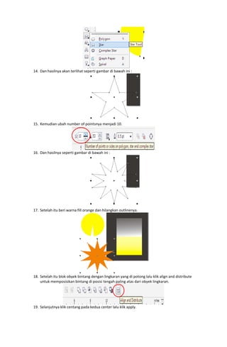  

14. Dan hasilnya akan terlihat seperti gambar di bawah ini : 

15. Kemudian ubah number of pointsnya menjadi 10. 

 

 

16. Dan hasilnya seperti gambar di bawah ini : 

17. Setelah itu beri warna fill orange dan hilangkan outlinenya. 

 

 
18. Setelah itu blok obyek bintang dengan lingkaran yang di potong lalu klik align and distribute 
untuk memposisikan bintang di posisi tengah paling atas dari obyek lingkaran. 

19. Selanjutnya klik centang pada kedua center lalu klik apply. 

 

 