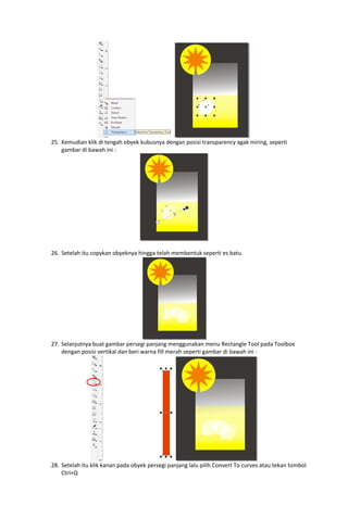  
25. Kemudian klik di tengah obyek kubusnya dengan posisi transparency agak miring, seperti 
gambar di bawah ini : 

 
 
26. Setelah itu copykan obyeknya hingga telah membentuk seperti es batu. 

 
27. Selanjutnya buat gambar persegi panjang menggunakan menu Rectangle Tool pada Toolbox 
dengan posisi vertikal dan beri warna fill merah seperti gambar di bawah ini : 

 
28. Setelah itu klik kanan pada obyek persegi panjang lalu pilih Convert To curves atau tekan tombol 
Ctrl+Q 

 