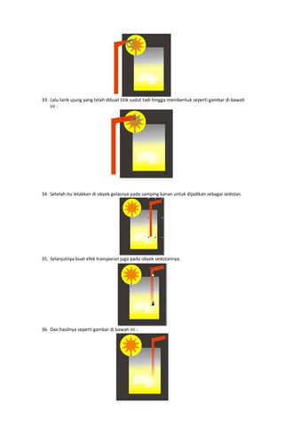  
33. Lalu tarik ujung yang telah dibuat titik sudut tadi hingga membentuk seperti gambar di bawah 
ini : 

 
 
 
34. Setelah itu letakkan di obyek gelasnya pada samping kanan untuk dijadikan sebagai sedotan. 

 
35. Selanjutnya buat efek transparan juga pada obyek sedotannya. 

36. Dan hasilnya seperti gambar di bawah ini : 

 

 

 