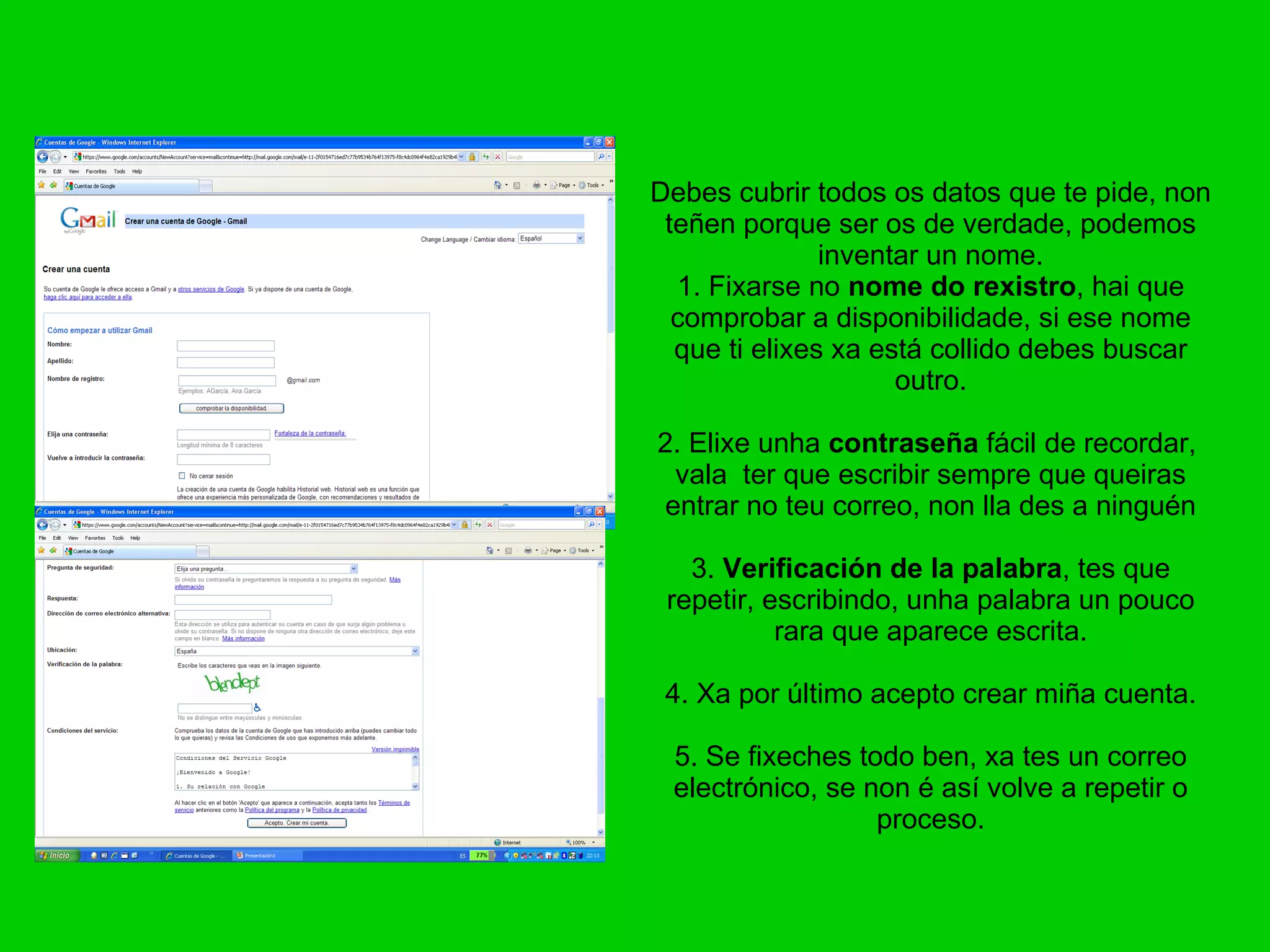 Debes cubrir todos os datos que te pide, non teñen porque ser os de verdade, podemos inventar un nome. 1. Fixarse no  nome do rexistro , hai que comprobar a disponibilidade, si ese nome que ti elixes xa está collido debes buscar outro. 2. Elixe unha  contraseña  fácil de recordar,  vala  ter que escribir sempre que queiras entrar no teu correo, non lla des a ninguén 3.  Verificación de la palabra , tes que repetir, escribindo, unha palabra un pouco rara que aparece escrita. 4. Xa por último acepto crear miña cuenta. 5. Se fixeches todo ben, xa tes un correo electrónico, se non é así volve a repetir o proceso. 