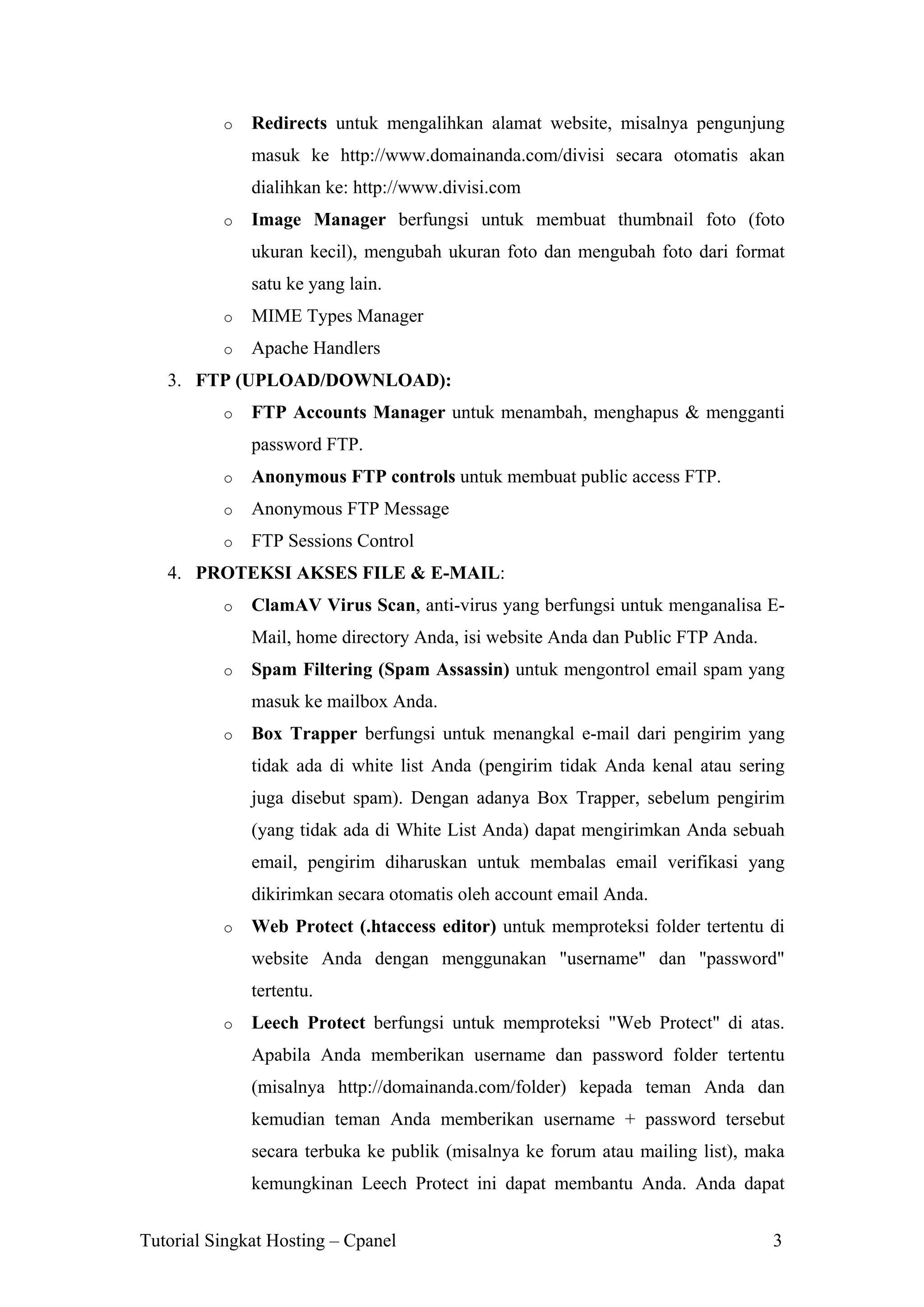 o

Redirects untuk mengalihkan alamat website, misalnya pengunjung
masuk ke http://www.domainanda.com/divisi secara otomatis akan
dialihkan ke: http://www.divisi.com

o

Image Manager berfungsi untuk membuat thumbnail foto (foto
ukuran kecil), mengubah ukuran foto dan mengubah foto dari format
satu ke yang lain.

o

MIME Types Manager

o

Apache Handlers

3. FTP (UPLOAD/DOWNLOAD):
o

FTP Accounts Manager untuk menambah, menghapus & mengganti
password FTP.

o

Anonymous FTP controls untuk membuat public access FTP.

o

Anonymous FTP Message

o

FTP Sessions Control

4. PROTEKSI AKSES FILE & E-MAIL:
o

ClamAV Virus Scan, anti-virus yang berfungsi untuk menganalisa EMail, home directory Anda, isi website Anda dan Public FTP Anda.

o

Spam Filtering (Spam Assassin) untuk mengontrol email spam yang
masuk ke mailbox Anda.

o

Box Trapper berfungsi untuk menangkal e-mail dari pengirim yang
tidak ada di white list Anda (pengirim tidak Anda kenal atau sering
juga disebut spam). Dengan adanya Box Trapper, sebelum pengirim
(yang tidak ada di White List Anda) dapat mengirimkan Anda sebuah
email, pengirim diharuskan untuk membalas email verifikasi yang
dikirimkan secara otomatis oleh account email Anda.

o

Web Protect (.htaccess editor) untuk memproteksi folder tertentu di
website Anda dengan menggunakan "username" dan "password"
tertentu.

o

Leech Protect berfungsi untuk memproteksi "Web Protect" di atas.
Apabila Anda memberikan username dan password folder tertentu
(misalnya http://domainanda.com/folder) kepada teman Anda dan
kemudian teman Anda memberikan username + password tersebut
secara terbuka ke publik (misalnya ke forum atau mailing list), maka
kemungkinan Leech Protect ini dapat membantu Anda. Anda dapat

Tutorial Singkat Hosting – Cpanel

3

 