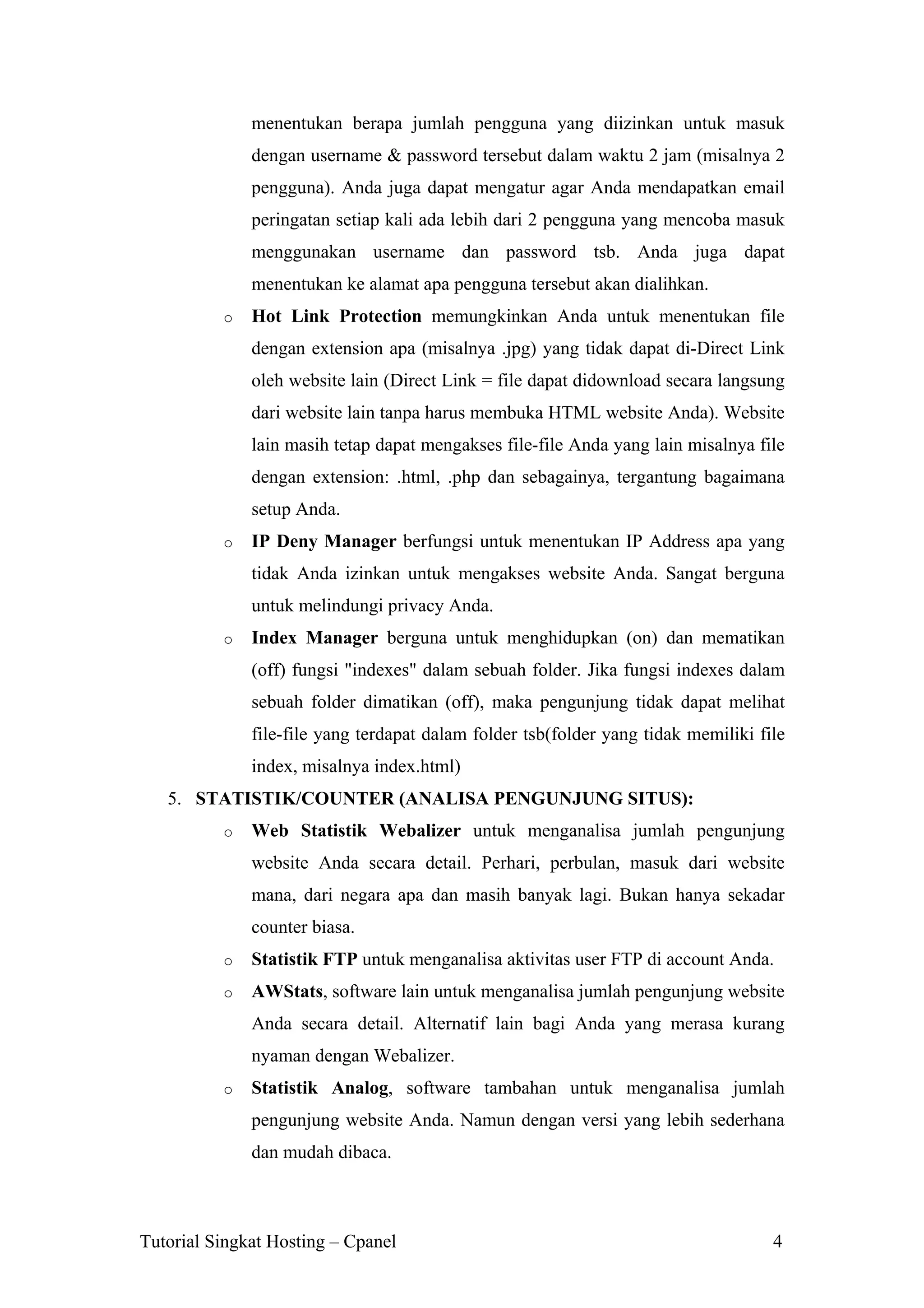 menentukan berapa jumlah pengguna yang diizinkan untuk masuk
dengan username & password tersebut dalam waktu 2 jam (misalnya 2
pengguna). Anda juga dapat mengatur agar Anda mendapatkan email
peringatan setiap kali ada lebih dari 2 pengguna yang mencoba masuk
menggunakan username dan password tsb. Anda juga dapat
menentukan ke alamat apa pengguna tersebut akan dialihkan.
o

Hot Link Protection memungkinkan Anda untuk menentukan file
dengan extension apa (misalnya .jpg) yang tidak dapat di-Direct Link
oleh website lain (Direct Link = file dapat didownload secara langsung
dari website lain tanpa harus membuka HTML website Anda). Website
lain masih tetap dapat mengakses file-file Anda yang lain misalnya file
dengan extension: .html, .php dan sebagainya, tergantung bagaimana
setup Anda.

o

IP Deny Manager berfungsi untuk menentukan IP Address apa yang
tidak Anda izinkan untuk mengakses website Anda. Sangat berguna
untuk melindungi privacy Anda.

o

Index Manager berguna untuk menghidupkan (on) dan mematikan
(off) fungsi "indexes" dalam sebuah folder. Jika fungsi indexes dalam
sebuah folder dimatikan (off), maka pengunjung tidak dapat melihat
file-file yang terdapat dalam folder tsb(folder yang tidak memiliki file
index, misalnya index.html)

5. STATISTIK/COUNTER (ANALISA PENGUNJUNG SITUS):
o

Web Statistik Webalizer untuk menganalisa jumlah pengunjung
website Anda secara detail. Perhari, perbulan, masuk dari website
mana, dari negara apa dan masih banyak lagi. Bukan hanya sekadar
counter biasa.

o

Statistik FTP untuk menganalisa aktivitas user FTP di account Anda.

o

AWStats, software lain untuk menganalisa jumlah pengunjung website
Anda secara detail. Alternatif lain bagi Anda yang merasa kurang
nyaman dengan Webalizer.

o

Statistik Analog, software tambahan untuk menganalisa jumlah
pengunjung website Anda. Namun dengan versi yang lebih sederhana
dan mudah dibaca.

Tutorial Singkat Hosting – Cpanel

4

 