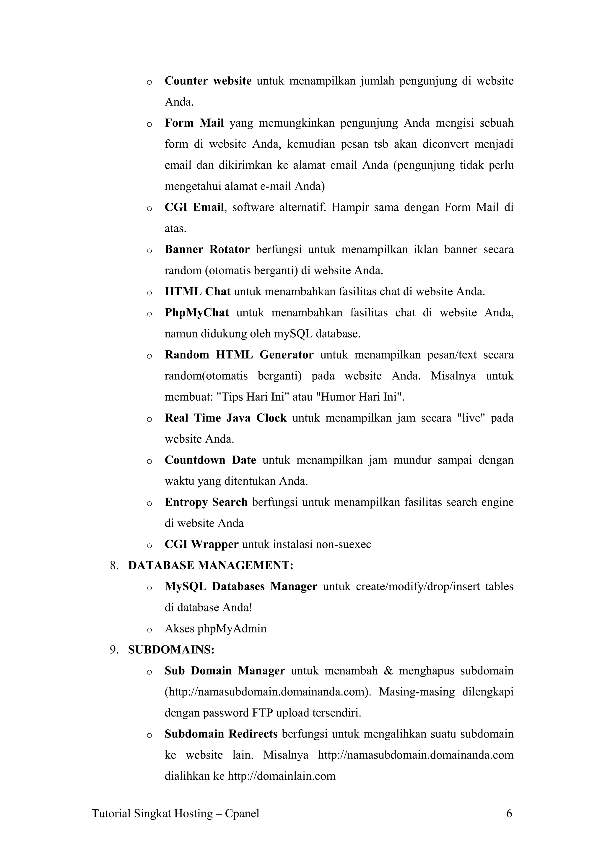 o

Counter website untuk menampilkan jumlah pengunjung di website
Anda.

o

Form Mail yang memungkinkan pengunjung Anda mengisi sebuah
form di website Anda, kemudian pesan tsb akan diconvert menjadi
email dan dikirimkan ke alamat email Anda (pengunjung tidak perlu
mengetahui alamat e-mail Anda)

o

CGI Email, software alternatif. Hampir sama dengan Form Mail di
atas.

o

Banner Rotator berfungsi untuk menampilkan iklan banner secara
random (otomatis berganti) di website Anda.

o

HTML Chat untuk menambahkan fasilitas chat di website Anda.

o

PhpMyChat untuk menambahkan fasilitas chat di website Anda,
namun didukung oleh mySQL database.

o

Random HTML Generator untuk menampilkan pesan/text secara
random(otomatis berganti) pada website Anda. Misalnya untuk
membuat: "Tips Hari Ini" atau "Humor Hari Ini".

o

Real Time Java Clock untuk menampilkan jam secara "live" pada
website Anda.

o

Countdown Date untuk menampilkan jam mundur sampai dengan
waktu yang ditentukan Anda.

o

Entropy Search berfungsi untuk menampilkan fasilitas search engine
di website Anda

o

CGI Wrapper untuk instalasi non-suexec

8. DATABASE MANAGEMENT:
o

MySQL Databases Manager untuk create/modify/drop/insert tables
di database Anda!

o

Akses phpMyAdmin

9. SUBDOMAINS:
o

Sub Domain Manager untuk menambah & menghapus subdomain
(http://namasubdomain.domainanda.com). Masing-masing dilengkapi
dengan password FTP upload tersendiri.

o

Subdomain Redirects berfungsi untuk mengalihkan suatu subdomain
ke website lain. Misalnya http://namasubdomain.domainanda.com
dialihkan ke http://domainlain.com

Tutorial Singkat Hosting – Cpanel

6

 