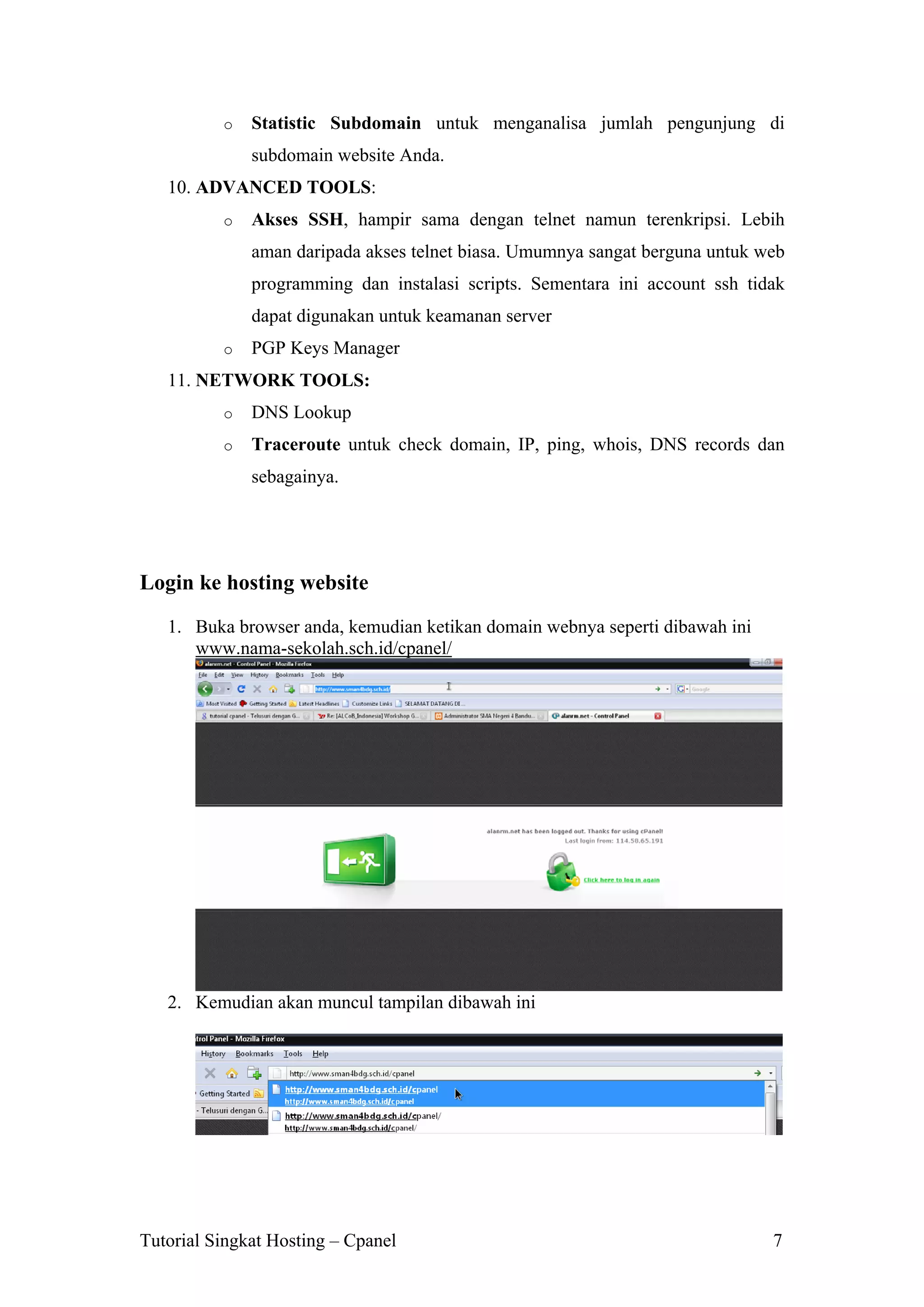 o

Statistic Subdomain untuk menganalisa jumlah pengunjung di
subdomain website Anda.

10. ADVANCED TOOLS:
o

Akses SSH, hampir sama dengan telnet namun terenkripsi. Lebih
aman daripada akses telnet biasa. Umumnya sangat berguna untuk web
programming dan instalasi scripts. Sementara ini account ssh tidak
dapat digunakan untuk keamanan server

o

PGP Keys Manager

11. NETWORK TOOLS:
o

DNS Lookup

o

Traceroute untuk check domain, IP, ping, whois, DNS records dan
sebagainya.

Login ke hosting website
1. Buka browser anda, kemudian ketikan domain webnya seperti dibawah ini
www.nama-sekolah.sch.id/cpanel/

2. Kemudian akan muncul tampilan dibawah ini

Tutorial Singkat Hosting – Cpanel

7

 
