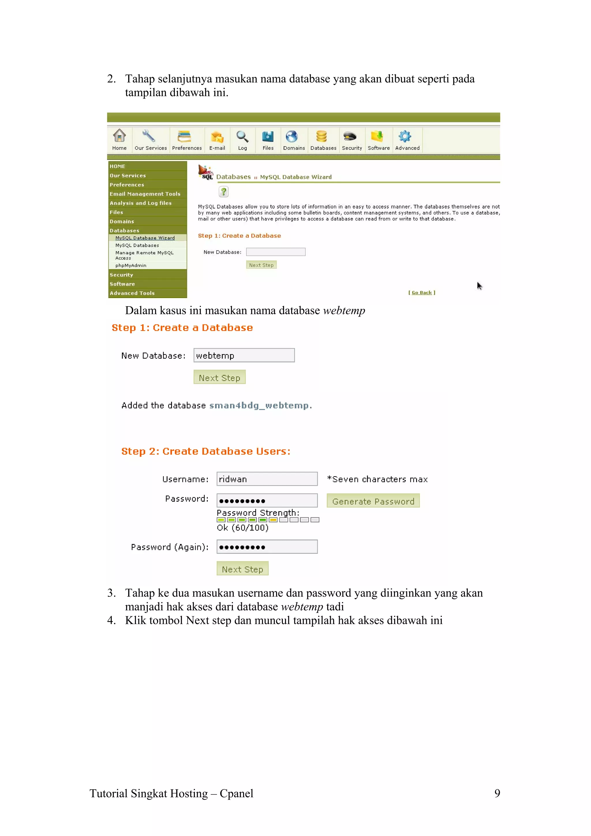 2. Tahap selanjutnya masukan nama database yang akan dibuat seperti pada
tampilan dibawah ini.

Dalam kasus ini masukan nama database webtemp

3. Tahap ke dua masukan username dan password yang diinginkan yang akan
manjadi hak akses dari database webtemp tadi
4. Klik tombol Next step dan muncul tampilah hak akses dibawah ini

Tutorial Singkat Hosting – Cpanel

9

 