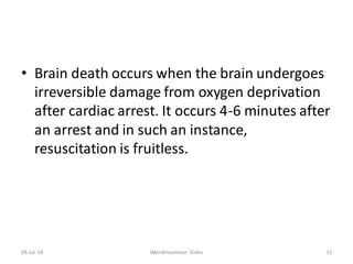 • Brain death occurs when the brain undergoes
irreversible damage from oxygen deprivation
after cardiac arrest. It occurs 4-6 minutes after
an arrest and in such an instance,
resuscitation is fruitless.
03-Jul-18 Weirdmaskman Slides 11
 