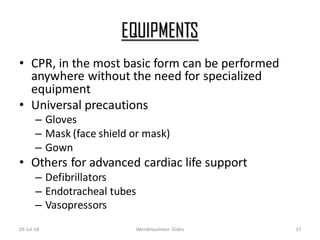 EQUIPMENTS
• CPR, in the most basic form can be performed
anywhere without the need for specialized
equipment
• Universal precautions
– Gloves
– Mask (face shield or mask)
– Gown
• Others for advanced cardiac life support
– Defibrillators
– Endotracheal tubes
– Vasopressors
03-Jul-18 Weirdmaskman Slides 17
 