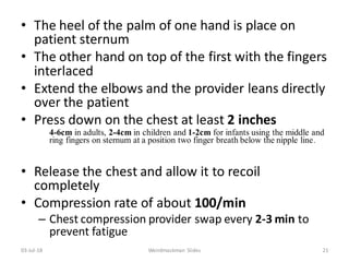 • The heel of the palm of one hand is place on
patient sternum
• The other hand on top of the first with the fingers
interlaced
• Extend the elbows and the provider leans directly
over the patient
• Press down on the chest at least 2 inches
4-6cm in adults, 2-4cm in children and 1-2cm for infants using the middle and
ring fingers on sternum at a position two finger breath below the nipple line.
• Release the chest and allow it to recoil
completely
• Compression rate of about 100/min
– Chest compression provider swap every 2-3 min to
prevent fatigue
03-Jul-18 Weirdmaskman Slides 21
 