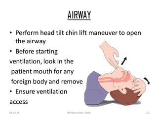 AIRWAY
• Perform head tilt chin lift maneuver to open
the airway
• Before starting
ventilation, look in the
patient mouth for any
foreign body and remove
• Ensure ventilation
access
03-Jul-18 Weirdmaskman Slides 22
 