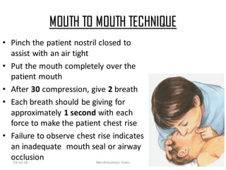 MOUTH TO MOUTH TECHNIQUE
• Pinch the patient nostril closed to
assist with an air tight
• Put the mouth completely over the
patient mouth
• After 30 compression, give 2 breath
• Each breath should be giving for
approximately 1 second with each
force to make the patient chest rise
• Failure to observe chest rise indicates
an inadequate mouth seal or airway
occlusion03-Jul-18 Weirdmaskman Slides 23
 