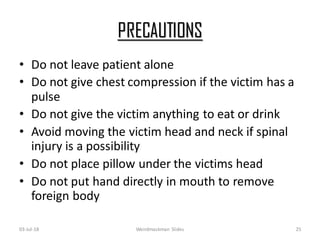 PRECAUTIONS
• Do not leave patient alone
• Do not give chest compression if the victim has a
pulse
• Do not give the victim anything to eat or drink
• Avoid moving the victim head and neck if spinal
injury is a possibility
• Do not place pillow under the victims head
• Do not put hand directly in mouth to remove
foreign body
03-Jul-18 Weirdmaskman Slides 25
 
