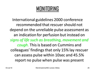 MONITORING
International guidelines 2000 conference
recommended that rescuer should not
depend on the unreliable pulse assessment as
an indicationfor perfusion but instead on
signs of life such as breathing, movement and
cough. This is based on Cummins and
colleagues’ findings that only 15% lay rescuer
can assess pulse within 10sec and 45.5%
report no pulse when pulse was present
03-Jul-18 WeirdmaskmanNG Lecture Slides 26
 