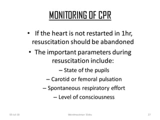 MONITORING OF CPR
03-Jul-18 Weirdmaskman Slides 27
• If the heart is not restarted in 1hr,
resuscitation should be abandoned
• The important parameters during
resuscitation include:
– State of the pupils
– Carotid or femoral pulsation
– Spontaneous respiratory effort
– Level of consciousness
 