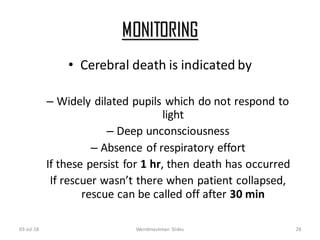 MONITORING
03-Jul-18 Weirdmaskman Slides 28
• Cerebral death is indicated by
– Widely dilated pupils which do not respond to
light
– Deep unconsciousness
– Absence of respiratory effort
If these persist for 1 hr, then death has occurred
If rescuer wasn’t there when patient collapsed,
rescue can be called off after 30 min
 