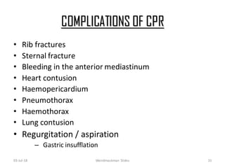 COMPLICATIONS OF CPR
• Rib fractures
• Sternal fracture
• Bleeding in the anterior mediastinum
• Heart contusion
• Haemopericardium
• Pneumothorax
• Haemothorax
• Lung contusion
• Regurgitation / aspiration
– Gastric insufflation
03-Jul-18 Weirdmaskman Slides 31
 